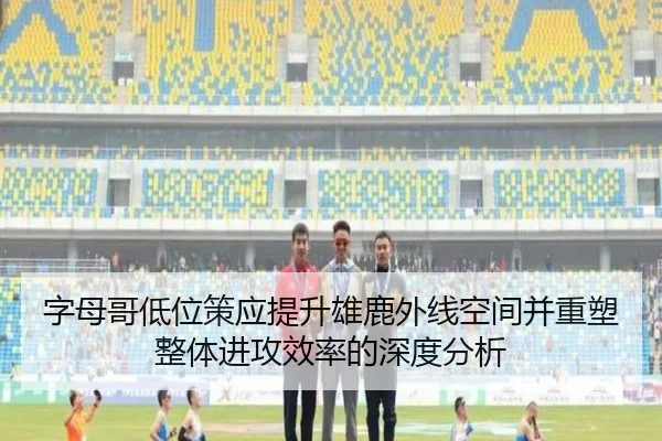 字母哥低位策应提升雄鹿外线空间并重塑整体进攻效率的深度分析