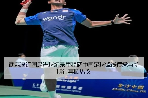 武磊逼近国足进球纪录里程碑中国足球锋线传承与新期待再掀热议