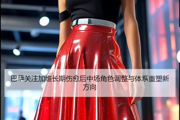 巴萨关注加维长期伤愈后中场角色调整与体系重塑新方向