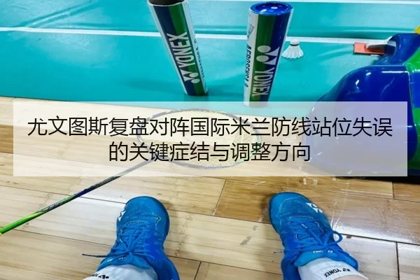 尤文图斯复盘对阵国际米兰防线站位失误的关键症结与调整方向