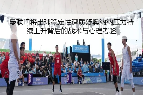 曼联门将出球稳定性遭质疑奥纳纳压力持续上升背后的战术与心理考验